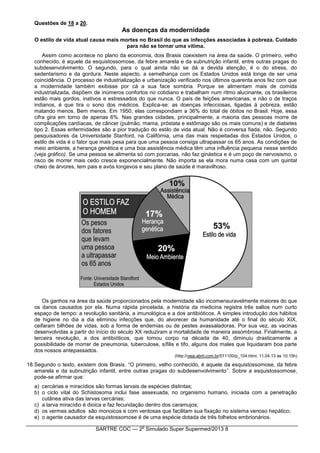 SARTRE COC — 2
o
Simulado Super Supermed/2013 8
Questões de 18 a 20.
As doenças da modernidade
O estilo de vida atual causa mais mortes no Brasil do que as infecções associadas à pobreza. Cuidado
para não se tornar uma vítima.
Assim como acontece no plano da economia, dois Brasis coexistem na área da saúde. O primeiro, velho
conhecido, é aquele da esquistossomose, da febre amarela e da subnutrição infantil, entre outras pragas do
subdesenvolvimento. O segundo, para o qual ainda não se dá a devida atenção, é o do stress, do
sedentarismo e da gordura. Neste aspecto, a semelhança com os Estados Unidos está longe de ser uma
coincidência. O processo de industrialização e urbanização verificado nos últimos quarenta anos fez com que
a modernidade também exibisse por cá a sua face sombria. Porque se alimentam mais de comida
industrializada, dispõem de inúmeros confortos no cotidiano e trabalham num ritmo alucinante, os brasileiros
estão mais gordos, inativos e estressados do que nunca. O país de feições americanas, e não o de traços
indianos, é que tira o sono dos médicos. Explica-se: as doenças infecciosas, ligadas à pobreza, estão
matando menos. Bem menos. Em 1950, elas correspondiam a 36% do total de óbitos no Brasil. Hoje, essa
cifra gira em torno de apenas 6%. Nas grandes cidades, principalmente, a maioria das pessoas morre de
complicações cardíacas, de câncer (pulmão, mama, próstata e estômago são os mais comuns) e de diabetes
tipo 2. Essas enfermidades são a pior tradução do estilo de vida atual. Não é conversa fiada, não. Segundo
pesquisadores da Universidade Stanford, na Califórnia, uma das mais respeitadas dos Estados Unidos, o
estilo de vida é o fator que mais pesa para que uma pessoa consiga ultrapassar os 65 anos. As condições de
meio ambiente, a herança genética e uma boa assistência médica têm uma influência pequena nesse sentido
(veja gráfico). Se uma pessoa se alimenta só com porcarias, não faz ginástica e é um poço de nervosismo, o
risco de morrer mais cedo cresce exponencialmente. Não importa se ela mora numa casa com um quintal
cheio de árvores, tem pais e avós longevos e seu plano de saúde é maravilhoso.
Os ganhos na área da saúde proporcionados pela modernidade são incomensuravelmente maiores do que
os danos causados por ela. Numa rápida pincelada, a história da medicina registra três saltos num curto
espaço de tempo: a revolução sanitária, a imunológica e a dos antibióticos. A simples introdução dos hábitos
de higiene no dia a dia eliminou infecções que, do alvorecer da humanidade até o final do século XIX,
ceifaram bilhões de vidas, sob a forma de endemias ou de pestes avassaladoras. Por sua vez, as vacinas
desenvolvidas a partir do início do século XX reduziram a mortalidade de maneira assombrosa. Finalmente, a
terceira revolução, a dos antibióticos, que tomou corpo na década de 40, diminuiu drasticamente a
possibilidade de morrer de pneumonia, tuberculose, sífilis e tifo, alguns dos males que liquidaram boa parte
dos nossos antepassados.
(http://veja.abril.com.br/011100/p_104.html. 11.04.13 às 10:15h)
18.Segundo o texto, existem dois Brasis. “O primeiro, velho conhecido, é aquele da esquistossomose, da febre
amarela e da subnutrição infantil, entre outras pragas do subdesenvolvimento”. Sobre a esquistossomose,
pode-se afirmar que:
a) cercárias e miracídios são formas larvais de espécies distintas;
b) o ciclo vital do Schistosoma inclui fase assexuada, no organismo humano, iniciada com a penetração
cutânea ativa das larvas cercárias;
c) a larva miracídio é dioica e faz fecundação dentro dos caramujos;
d) os vermes adultos são monoicos e com ventosas que facilitam sua fixação no sistema venoso hepático;
e) o agente causador da esquistossomose é de uma espécie dotada de três folhetos embrionários.
 