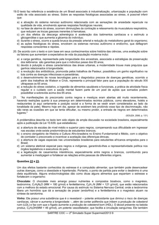 SARTRE COC — 2
o
Simulado Super Supermed/2013 9
19.O texto faz referência a existência de um Brasil associado à industrialização, urbanização e população com
estilo de vida associado ao stress. Sobre as respostas fisiológicas associadas ao stress, é possível inferir
que:
a) a ativação do sistema nervoso autônomo relacionada com as sensações de ansiedade repercute na
qualidade de vida, envolvendo apenas respostas fisiológicas neurais;
b) na fase de alarme do stress, ocorrem diminuições da contração e relaxamento da musculatura respiratória,
que reduzem as trocas gasosas inerentes à hematose;
c) um dos efeitos da descarga adrenérgica é aceleração dos batimentos cardíacos e o estímulo a
glicogenólise o que aumenta a glicemia do indivíduo;
d) durante o stress, ocorre a queda brusca da pressão arterial e redução do metabolismo geral do organismo;
e) as ações fisiológicas do stress, envolvem os sistemas nervoso autônomo e endócrino, que deflagram
respostas conscientes e rápidas.
20. De acordo com o texto e com base em seus conhecimentos sobre história das ciências, uma avaliação sobre
os fatores que aumentam a expectativa de vida da população moderna inclui:
a) a carga genética, representada pela longevidade dos ancestrais, associada a estratégias de preservação
dos telômeros são garantias para que o indivíduo passe dos 65 anos;
b) devido à poluição e stress característicos das áreas urbanas, a modernidade trouxe mais prejuízos que
ganhos relacionados à longevidade;
c) a revolução dos antibióticos, promovida pelos trabalhos de Pasteur, possibilitou um ganho significativo na
luta contra as doenças infecciosas e parasitárias;
d) o desenvolvimento de novas tecnologias para o diagnóstico precoce de doenças genéticas, ocorrido a
partir dos trabalhos de Watson e Crick, representa o principal fator para que a população do século XXI
ultrapasse os 65 anos;
e) a redução do stress oxidativo, a ingestão de alimentos saudáveis e funcionais, a prática de atividade física
regular e o cuidado com a saúde mental fazem parte de um pool de ações que somados podem
possibilitar a sobrevida acima dos 65 anos.
21. “As manifestações do preconceito contra negros e mestiços eram abertas até muito recentemente,
havendo restrições quanto à sua presença em determinados recintos públicos, como elevadores, hotéis e
restaurantes (e aqui certamente a posição social e a forma de se vestir eram considerados ao lado da
tonalidade da pele). Mesmo hoje em dia, apesar de existirem leis proibindo esse tipo de discriminação, não
são raras as ocasiões em que se tenta dificultar, ou mesmo proibir, a entrada de negros em determinados
lugares."
(SOUZA, 2006, p. 131)
A problemática descrita no texto tem sido objeto de ampla discussão na sociedade brasileira, especialmente
após a publicação da Lei 10.639, que estabeleceu:
a) a abertura de escolas de nível médio e superior para negros, compensando sua dificuldade em ingressar
nas escolas onde existe predominância de estudantes brancos;
b) o ensino obrigatório de História e Cultura Afro-brasileira no Ensino Fundamental e Médio, com o objetivo
de combater o preconceito e incentivar a aceitação das diferenças étnicas;
c) a abertura de vagas especiais nas universidades brasileiras para estudantes africanos emigrados para o
Brasil;
d) um sistema eleitoral especial para negros e indígenas, garantindo-lhes a representatividade política nos
órgãos legislativos e executivos do país;
e) a legalização de casamentos interétnicos, especialmente entre negros e brancos, contribuindo para
aumentar a mestiçagem e fortalecer as relações entre pessoas de diferentes origens.
Questões 22 e 23.
Um dos efeitos bastante conhecidos do estresse é a compulsão alimentar, que também pode desencadear
outras doenças, como a obesidade e hipertensão. Portanto, o ponto de partida para evitar o desânimo é uma
dieta equilibrada. Alguns endocrinologistas dão como dicas alguns alimentos que espantam o estresse e
fortalecem o organismo:
Chocolate: O chocolate meio amargo possui nutrientes e compostos bioativos, como o magnésio,
teobromina, C7H8N4O (MM = 180 g/mol) e feniletilamina, C8H11N (MM = 121 g/mol), que estão relacionados
com a melhora do estado emocional. Por causa do estímulo no Sistema Nervoso Central, onde a teobromina
libera um hormônio que dá a sensação de prazer (endorfina) e a feniletilamina e o magnésio atuam na
síntese da serotonina.
Vinho: Ele possui uma substância que é o revestarol  potente antioxidante que diminui o risco de doenças
cardíacas, câncer e aumenta a longevidade , além de conter polifenóis que inibem a produção de colesterol
ruim (LDL) e faz com que o fígado aumente a produção de colesterol bom (HDL). O álcool presente na bebida
produz, C2H5OH(MM = 46 g/mol), um potente vasodilatador, que facilita a circulação sanguínea. Ele também
 