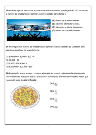 3
06- O último jogo de futebol que aconteceu no Maracanã teve a presença de 80 080 torcedores.
O número de torcedores que compareceram no estádio por extenso é:
(A) oitenta mil e oito torcedores.
(B) oito mil e oitenta torcedores.
(C) oitocentos e oitenta torcedores.
(D) oitenta mil oitenta torcedores.
07- Decompondo o número de torcedores que compareceram ao estádio da Maracanã para
assistir ao jogo ficou da seguinte forma:
(A) 8.000.000 + 80.000 + 800 + 8
(B) 80.000 + 80
(C) 8.000 + 800 + 80 + 8
(D) 8.000.000 + 800.000 + 800
08- Paulinho foi a uma pizzaria com seus, eles pediram uma pizza tamanho família que veio
fatiada conforme a imagem abaixo, após analisá-la marque a alternativa onde está a fração que
representa como a pizza foi fatiada:
( A ) _4_
8
( B ) _8_
8
( C ) _1_
8
( D ) _8_
1
 
