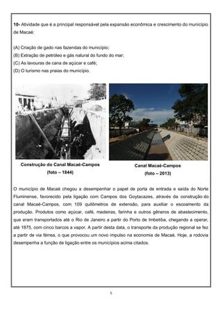 5
10- Atividade que é a principal responsável pela expansão econômica e crescimento do município
de Macaé:
(A) Criação de gado nas fazendas do município;
(B) Extração de petróleo e gás natural do fundo do mar;
(C) As lavouras de cana de açúcar e café;
(D) O turismo nas praias do município.
Construção do Canal Macaé-Campos
(foto – 1844)
Canal Macaé-Campos
(foto – 2013)
O município de Macaé chegou a desempenhar o papel de porta de entrada e saída do Norte
Fluminense, favorecido pela ligação com Campos dos Goytacazes, através da construção do
canal Macaé-Campos, com 109 quilômetros de extensão, para auxiliar o escoamento da
produção. Produtos como açúcar, café, madeiras, farinha e outros gêneros de abastecimento,
que eram transportados até o Rio de Janeiro a partir do Porto de Imbetiba, chegando a operar,
até 1875, com cinco barcos a vapor. A partir desta data, o transporte da produção regional se fez
a partir de via férrea, o que provocou um novo impulso na economia de Macaé. Hoje, a rodovia
desempenha a função de ligação entre os municípios acima citados.
 