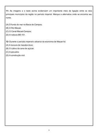 6
11- As imagens e o texto acima evidenciam um importante meio de ligação entre os dois
principais municípios da região no período imperial. Marque a alternativa onde se encontra seu
nome.
(A) O fundo do mar na Bacia de Campos;
(B) O Rio Macaé;
(C) O Canal Macaé-Campos;
(D) A rodovia BR-101.
12- Durante o período imperial o alicerce da economia de Macaé foi:
(A) A lavoura de macaba doce;
(B) O cultivo da cana de açúcar;
(C) A pecuária;
(D) A construção civil.
 