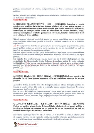 pública, ressarcimento do erário, indisponibilidade de bens e suspensão dos direitos
políticos.

De fato, a definição conferida à improbidade administrativa é mais restrita do que o alcance
da moralidade administrativa.
Gabarito: Certo

5. (TÉCNICO ADMINISTRATIVO – STF – CESPE/2008) Considera-se agente
público, para os efeitos da lei de improbidade administrativa, todo aquele que exerce,
ainda que transitoriamente ou sem remuneração, por eleição, nomeação, designação,
contratação ou qualquer outra forma de investidura ou vínculo, mandato, cargo,
emprego ou função nas entidades que recebam subvenção, benefício ou incentivo, fiscal
ou creditício, de órgão público.

Não só o agente público é passível de sanção por ato de improbidade, mas o terceiro que
tenha concorrido, induzido ou que dele se beneficie, conforme estabelece o art. 3º da Lei de
Improbidade:
Art. 3° As disposições desta lei são aplicáveis, no que couber, àquele que, mesmo não sendo
agente público, induza ou concorra para a prática do ato de improbidade ou dele se
beneficie sob qualquer forma direta ou indireta.
Portanto, o erro consiste em dizer que o agente público é aquele que exerce suas atividades
nas entidades que recebam subvenção, benefício ou incentivo, fiscal ou creditício, de órgão
público.
Em verdade, deve-se observar que o sujeito passivo do ato de improbidade poderá ser ente
ou entidade da Administração Direta, Indireta, de qualquer esfera de poder, entidade
incorporada ao Erário ou que este tenha custeado ou participado de sua criação ou, ainda,
entidade que receba subvenção, benefício ou incentivo, fiscal ou creditício, de órgão
público.

Gabarito: Errado.

6.(JUIZ DO TRABALHO – TRT 5ª REGIÃO – CESPE/2007) O alcance subjetivo da
chamada Lei de Improbidade estende-se além do tradicional conceito de agentes
públicos.

A assertiva de fato é correta, pois a lei de improbidade não adotou definição restritiva no
tocante a agente público (de modo a contemplar apenas aqueles detentores de cargos,
empregos ou funções públicas).
Perceba que a lei estabeleceu qualquer um que exerça, ainda que transitoriamente ou sem
remuneração, por eleição, nomeação, designação, contratação ou qualquer outra forma de
investidura ou vínculo, mandato, cargo, emprego ou função considerada pública.

Gabarito: Certo.

7. (ANALISTA JUDICIÁRIO – JUDICIÁRIA – TRT 17ª REGIÃO – CESPE/2009)
Podem ser sujeitos ativos do ato de improbidade administrativa o agente público e
terceiro que induza ou concorra para a prática do ato de improbidade ou dele se
beneficie sob qualquer forma direta ou indireta.

Novamente a cobrança literal dos arts. 2º e 3º da Lei nº 8.429/92. E, como já sabemos, não
só o agente público, em sua expressão ampla, mas também o terceiro que induza, concorra
ou se beneficie de ato de improbidade administrativa será sujeito ativo do ato.
 