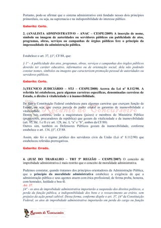 Portanto, pode-se afirmar que o sistema administrativo está fundado nesses dois princípios
primordiais, ou seja, na supremacia e na indisponibilidade do interesse público.

Gabarito: Certo.

2. (ANALISTA ADMINISTRATIVO – ANAC – CESPE/2009) A inserção de nome,
símbolo ou imagem de autoridades ou servidores públicos em publicidade de atos,
programas, obras, serviços ou campanhas de órgãos públicos fere o princípio da
impessoalidade da administração pública.


Estabelece o art. 37, §1º, CF/88, que:

§ 1º - A publicidade dos atos, programas, obras, serviços e campanhas dos órgãos públicos
deverão ter caráter educativo, informativo ou de orientação social, dela não podendo
constar nomes, símbolos ou imagens que caracterizem promoção pessoal de autoridades ou
servidores públicos.

Gabarito: Certo.

3.(TECNICO JUDICIÁRIO – STJ – CESPE/2008) Acerca da Lei nº 8.112/90. A
referida lei estabeleceu, para algumas carreiras específicas, denominadas carreiras de
Estado, o direito à vitaliciedade e à inamovibilidade.

De fato a Constituição Federal estabeleceu para algumas carreiras que exerçam função de
Estado, ou seja, que exerça parcela do poder estatal as garantias de inamovibilidade e
vitaliciedade.
Dentre tais carreiras, estão a magistratura (juízes) e membros do Ministério Público
(promotores, procuradores da república) que gozam da vitaliciedade e da inamovibilidade
(art. 95, inc. I e II c/c art. 128, inc. I, “a” e “b”, ambos da CF/88).
Outros sim, também os Defensores Públicos gozam da inamovibilidade, conforme
estabelece o art. 134, §1º, CF/88.

Assim, não foi o regime jurídico dos servidores civis da União (Lei nº 8.112/90) que
estabeleceu referidas prerrogativas.

Gabarito: Errado.



4. (JUIZ DO TRABALHO – TRT 5ª REGIÃO – CESPE/2007) O conceito de
improbidade administrativa é mais restrito que o conceito de moralidade administrativa.

Pudemos constatar, quando tratamos dos princípios orientadores da Administração Pública,
que o princípio da moralidade administrativa estabelece a exigência de que a
administração pública e seus agentes atuem com ética profissional, de forma proba, honesta,
com honradez, lealdade e boa-fé.
Art. 37.
§4º - os atos de improbidade administrativa importarão a suspensão dos direitos políticos, a
perda da função pública, a indisponibilidade dos bens e o ressarcimento ao erário, sem
prejuízo da ação penal cabível. Dessa forma, conforme dispõe o art. 37, §4º da Constituição
Federal, os atos de improbidade administrativa importarão em perda do cargo ou função
 
