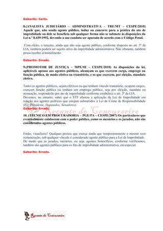 Gabarito: Certo.

8.(ANALISTA JUDICIÁRIO – ADMINISTRATIVA – TRE/MT – CESPE/2010)
Aquele que, não sendo agente público, induz ou concorre para a prática do ato de
improbidade ou dele se beneficia sob qualquer forma não se submete às disposições da
Lei n.º 8.429/1992, devendo a sua conduta ser apurada de acordo com o Código Penal.

 Com efeito, o terceiro, ainda que não seja agente público, conforme disposto no art. 3º da
LIA, também poderá ser sujeito ativo da improbidade administrativa. Não obstante, também
possa receber criminalmente.

Gabarito: Errado.

9.(PROMOTOR DE JUSTIÇA – MPE/SE – CESPE/2010) As disposições da lei,
aplicáveis apenas aos agentes públicos, alcançam os que exercem cargo, emprego ou
função pública, de modo efetivo ou transitório, e os que exercem, por eleição, mandato
eletivo.

Tanto os agentes públicos, sejam efetivos ou que tenham vínculo transitório, ocupem cargos,
exerçam função pública ou tenham um emprego público, seja por eleição, mandato ou
nomeação, responderão por ato de improbidade conforme estabelece o art. 2º da LIA.
Devemos, no entanto, saber que o STF afastou a aplicação da Lei de Improbidade em
relação aos agentes políticos que estejam submetidos à Lei de Crime de Responsabilidade
(Ex: Presidente, Deputados, Senadores).
Gabarito: Errado.

10. (TECNICO EM PROCURADORIA – PGE/PA – CESPE/2007) Os particulares que
eventualmente colaboram com o poder público, como os mesários e os jurados, não são
considerados agentes públicos.


Então, visualizou? Qualquer pessoa que exerça ainda que temporariamente e mesmo sem
remuneração, sob qualquer vínculo é considerado agente público para a Lei de Improbidade.
De modo que as jurados, mesários, ou seja, agentes honoríficos, conforme verificamos,
também são agentes públicos para os fins de improbidade administrativa, em especial.

Gabarito: Errado.
 