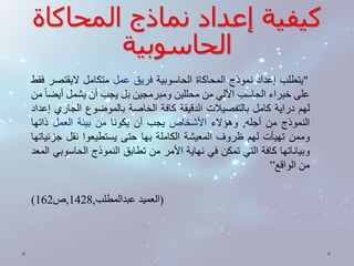 كيفية إعداد نماذج المحاكاة 
الحاسوبية 
"يتطلب إعداد نموذج المحاكاة الحاسوبية فريق عمل متكامل لايقتصر فقط 
على خبراء الحاسب الآلي من محللين ومبرمجين بل يجب أن يشمل أيض ا من 
لهم دراية كامل بالتفصيلات الدقيقة كافة الخاصة بالموضوع الجاري إعداد 
النموذج من أجله, وهؤلاء الأشخاص يجب أن يكونا من بيئة العمل ذاتها 
وممن تهيأت لهم ظروف المعيشة الكاملة بها حتى يستطيعوا نقل جزئياتها 
وبياناتها كافة التي تمكن في نهاية الأمر من تطابق النموذج الحاسوبي المعد 
من الواقع” 
) )العميد عبدالمطلب, 1428 ,ص 162 
 