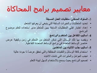 معايير تصميم برامج المحاكاة 
-3 السلوك المدخلي/ متطلبات العمل المسبقة 
• تحديد المتطلبات والخبرات السابقة التي ينبغي أن يعرفها المتعلم 
• إعداد اختبار قبلي المتطلبات السابقة يبين للمتعلم مدى استعداده لتعلم موضوع 
البرنامج 
-4 أساليب التفاعل بين المتعلم والبرنامج 
• ويقصد بها تلك الوسائل التي تمكن المتعلم من التحكم في زمن وكيفية عرض 
عناصر الوسائط المتعددة في برامج الوسائط المتعددة التفاعلية. 
-5 أساليب جذب الانتباه بين المتعلمين 
• استخدام كافة الوسائل والتقنيات المختلفة والتي تحقق عرض ا ذا جودة عالية 
• تجنب العوامل والمثيرات التي تشتت الانتباه 
• تصميم البرنامج بحيث يسمح بالاستخدام السهل لبيئة التعلم 
 