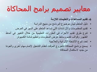 معايير تصميم برامج المحاكاة 
-6 تقديم المساعدات والتعليمات اللازمة 
• دليل المتعلم لبيان موضوع البرنامج من منهج الدراسة 
• تقديم المعلمومات والإرشادات التي تساعد المتعلم على السير في العرض 
• تنوع طرق تقديم الأجزاء في المقررات التعليمية من خلال التغيير في أنماط 
الظهور وقوالب تقديم وسائط عرضالمعلومات وتنظيم شاشة الكمبيوتر 
• تعدد تنوع الأنشطة الإثرائية والعلاجية 
• يسمح برنامج المحاكاة بالخروج المؤقت لنظام التشغيل لإتمام مهام أخرى والعودة 
من جديد لاستكمال المحاكاة 
 