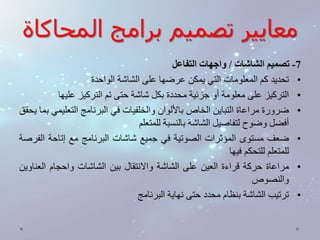 معايير تصميم برامج المحاكاة 
-7 تصميم الشاشات / واجهات التفاعل 
• تحديد كم المعلومات التي يمكن عرضها على الشاشة الواحدة 
• التركيز على معلومة أو جزئية محددة بكل شاشة حتى تم التركيز عليها 
• ضرورة مراعاة التباين الخاصبالألوان والخلفيات في البرنامج التعليمي بما يحقق 
أفضل وضوح لتفاصيل الشاشة بالنسبة للمتعلم 
• ضعف مستوى المؤثرات الصوتية في جميع شاشات البرنامج مع إتاحة الفرصة 
للمتعلم للتحكم فيها 
• مراعاة حركة قراءة العين على الشاشة والانتقال بين الشاشات واحجام العناوين 
والنصوص 
• ترتيب الشاشة بنظام محدد حتى نهاية البرنامج 
 