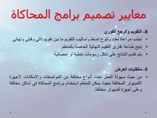 معايير تصميم برامج المحاكاة 
-8 التقويم والرجع الفوري 
• تجنب مراعاة تعدد وتنوع انماط واساليب التقويم ما بين تقويم ذاتي وقبلي ونهائي 
• يتيح طباعة تقارير التقييم النهائية الخاصة بالمتعلم 
• يتم تقديم النتائج على شكل رسومات خطية أو إحصائية 
-9 متطلبات العرض 
• من حيث سهولة العمل تحت أنواع مختلفة من المواصفات والإمكانات لأجهزة 
الكمبيوتر المختلفة بحيث يمكن للمتعلم استخدام برنامج المحاكاة في أماكن مختلفة 
وعلى أجهزة كمبيوتر مختلفة. 
 