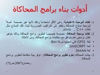أدوات بناء برامج المحاكاة 
-1 لغات البرمجة الاعتيادية: وهي الأقل استخدام ا وذلك لأنها غير مصممة أصلا 
لبرمجة نماذج المحاكاة وتفتقر إلى التراكيب الضرورية لبناء تلك النماذج مثل 
Java , C++ لغات 
-2 لغات برمجة المحاكاة: مصممة خصيص ا لتطوير برامج المحاكاة وذلك بتوفير 
إطار برمجي عام يتوافق مع متطلبات برامج المحاكاة. ومن الأمثلة: 
IBM التي أنتجتها شركة GPSS • لغة 
SIMSCRIPT • لغة 
SIMAN • لغة 
-3 بيئات المحاكاة )حزم تطوير برامج المحاكاة( : توفر بيئة متكاملة لتطوير برنامج 
المحاكاة. 
) رمضان) 2007 ,ص 75 
 