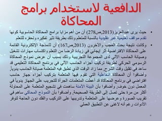 الدافعية لاستخدام برامج 
المحاكاة 
• حيث يرى عبدالعزيز) 2013 ,ص 278 ( أن من أهم مزايا برامج المحاكاة الحاسوبية كونها 
تقدم مواقف تعليمية غير تقليدية بالنسبة للمتعلم وذلك بطريقة تثير تفكيره وتحفزه للتعلم 
• وكانت نتيجة بحث العجب والآخرون ) 2013 ,ص 167 ( أن للنمذجة الإلكترونية القائمة 
على المحاكاة الافتراضية أثر إيجابي في زيادة الرضا من التعلم واكتساب مهارات تشغيل 
وصيانة الحاسب الآلي لدى المجموعة التجريبية وذلك بسبب أن عرض نموذج المحاكاة 
الرسومي الحركي لطريقة تركيب أجزاء الحاسب الآلي في برنامج المحاكاة التعليمي قد 
ساعد في تقليل وقت الشرح, مما زاد الوقت الذي تطبق فيه المتعلمة صيانة الحاسب يدوي ا , 
وأضافوا أن المحاكاة التفاعلية التي تقوم فيها المتعلمة بتركيب أجزاء جهاز حاسب 
افتراضي في برنامج المحاكاة قد أعطت المتعلمات الجرأة للتجريب على الجهاز يدوي ا في 
المعمل دون خوف, وأضافوا بأن البيئة الآمنة ساهمت في تشجيع المتعلمة على المحاولة 
أكثر من مرة حتى تصل إلى الطريقة الصحيحة, وأضافوا بأن النموذج المحاكي ساهم في 
تقريب الصورة وعرضها على المتعلمة وتدريبها على التركيب والفك دون الحاجة لتوفر 
الأدوات رغم أنه لاغنى عن التطبيق العملي 
 