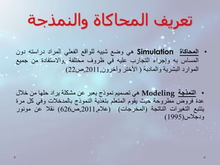 تعريف المحاكاة والنمذجة 
هي وضع شبيه للواقع الفعلي المراد دراسته دون Simulation • المحاكاة 
المساس به وإجراء التجارب عليه في ظروف مختلفة ,والاستفادة من جميع 
) الموارد البشرية والمادية ) الأختر وآخرون, 2011 ,ص 22 
هي تصميم نموذج يعبر عن مشكلة يراد حلها من خلال Modeling • النمذجة 
عدة فروض مطروحة حيث يقوم المتعلم بتغذية النموذج بالمدخلات وفي كل مرة 
يتتبع التغيرات الناتجة )المخرجات( )علام, 2011 ,ص 626 ( نقلا عن مونور 
) ودجلاس) 1995 
 