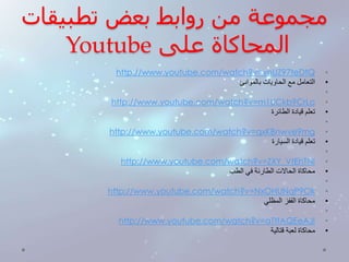 مجموعة من روابط بعض تطبيقات 
Youtube المحاكاة على 
http://www.youtube.com/watch?v=vnUZ97teDtQ • 
• التعامل مع الحاويات بالموانئ 
• 
http://www.youtube.com/watch?v=m1UCkb9CrLo • 
• تعلم قيادة الطائرة 
• 
http://www.youtube.com/watch?v=qxKBnwve9mg • 
• تعلم قيادة السيارة 
• 
http://www.youtube.com/watch?v=ZXY_VtEhTNI • 
• محاكاة الحالات الطارئة في الطب 
• 
http://www.youtube.com/watch?v=NxOHUNqP9Ok • 
• محاكاة القفز المظلي 
• 
http://www.youtube.com/watch?v=aTtfAQEeAJI • 
• محاكاة لعبة قتالية 
 
