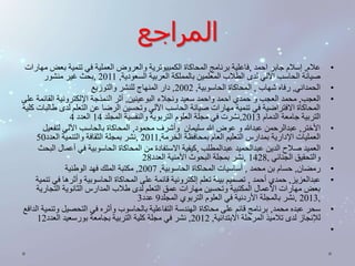 المراجع 
• علام, إسلام جابر احمد ,فاعلية برنامج المحاكاة الكمبيوترية والعروض العملية في تنمية بعض مهارات 
صيانة الحاسب الآلي لدى الطلاب المعلمين بالمملكة العربية السعودية, 2011 ,بحث غير منشور 
• الحمداني, رفاه شهاب , المحاكاة الحاسوبية, 2002 , دار المنهاج للنشر والتوزيع 
• العجب, محمد العجب و حمدي احمد واحمد سعيد ونجلاء البوعينين, أثر النمذجة الإلكترونية القائمة على 
المحاكاة الافتراضية في تنمية مهارات صيانة الحاسب الآلي وتحسين الرضا عن التعلم لدى طالبات كلية 
التربية جامعة الدمام 2013 ,نشرت في مجلة العلوم التربوية والنفسية المجلد 14 العدد 4 
• الأختر, عبدالرحمن عبدالله و عوض الله سليمان وأشرف محمود, المحاكاة بالحاسب الآلي لتفعيل 
العمليات الإدارية بمدارس التعليم العام بمحافظة الخرمة, 2011 ,نشر بمجلة الثقافة والتنمية العدد 50 
• العميد صلاح الدين عبدالحميد عبدالمطلب ,كيفية الاستفادة من المحاكاة الحاسوبية في أعمال البحث 
والتحقيق الجنائي , 1428 ,نشر بمجلة البحوث الأمنية العدد 28 
• رمضان, حسام بن محمد , أساسيات المحاكاة الحاسوبية, 2007 , مكتبة الملك فهد الوطنية 
• عبدالعزيز, حمدي أحمد , تصميم بيئة تعلم إلكترونية قائمة على المحاكاة الحاسوبية وأثرها في تنمية 
بعض مهارات الأعمال المكتبية وتحسين مهارات عمق التعلم لدى طلاب المدارس الثانوية التجارية 
2013 ,نشر بالمجلة الأردنية في العلوم التربوي المجلد 9 عدد 3 , 
• سحر عبده محمد, برنامج قائم على محاكاة الهندسة التفاعلية بالحاسوب وأثره في التحصيل وتنمية الدافع 
للإنجاز لدى تلاميذ المرحلة الابتدائية, 2012 , نشر في مجلة كلية التربية بجامعة بورسعيد العدد 12 
• 
