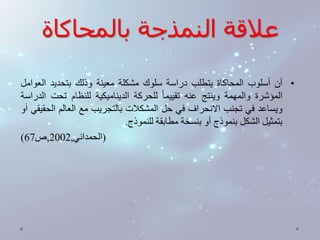 علاقة النمذجة بالمحاكاة 
• أن أسلوب المحاكاة يتطلب دراسة سلوك مشكلة معينة وذلك بتحديد العوامل 
المؤشرة والمهمة وينتج عنه تقييم ا للحركة الديناميكية للنظام تحت الدراسة 
ويساعد في تجنب الانحراف في حل المشكلات بالتجريب مع العالم الحقيقي أو 
بتمثيل الشكل بنموذج أو بنسخة مطابقة للنموذج. 
) )الحمداني, 2002 ,ص 67 
 