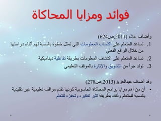 فوائد ومزايا المحاكاة 
) وأضاف علام ) 2011 ,ص 624 
1. تساعد المتعلم على اكتساب المعلومات التي تمثل خطوة بالنسبة لهم أثناء دراستها 
من خلال الواقع الفعلي 
2. تساعد المتعلم على اكتشاف المعلومات بطريقة تفاعلية ديناميكية 
3. تولد جوا من التشويق والإثارة بالموقف التعليمي 
) وقد أضاف عبدالعزيز) 2013 ,ص 278 
• أن من أهم مزايا برامج المحاكاة الحاسوبية كونها تقدم مواقف تعليمية غير تقليدية 
بالنسبة للمتعلم وذلك بطريقة تثير تفكيره وتحفزه للتعلم 
 