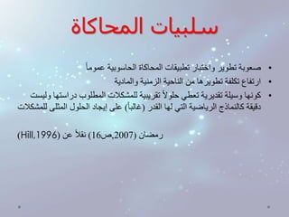 سلبيات المحاكاة 
• صعوبة تطوير واختبار تطبيقات المحاكاة الحاسوبية عموم ا 
• ارتفاع تكلفة تطويرها من الناحية الزمنية والمادية 
• كونها وسيلة تقديرية تعطي حلولا تقريبية للمشكلات المطلوب دراستها وليست 
دقيقة كالنماذج الرياضية التي لها القدر )غالب ا ( على إيجاد الحلول المثلى للمشكلات 
)Hill, رمضان ) 2007 ,ص 16 ( نقلا عن ) 1996 
 