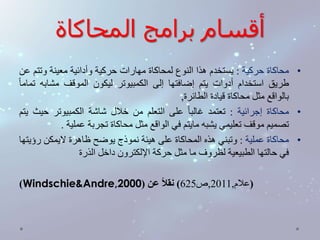 أقسام برامج المحاكاة 
• محاكاة حركية : يستخدم هذا النوع لمحاكاة مهارات حركية وأدائية معينة وتتم عن 
طريق استخدام أدوات يتم إضافتها إلى الكمبيوتر ليكون الموقف مشابه تمام ا 
بالواقع مثل محاكاة قيادة الطائرة, 
• محاكاة إجرائية : تعتمد غالب ا على التعلم من خلال شاشة الكمبيوتر حيث يتم 
تصميم موقف تعليمي يشبه مايتم في الواقع مثل محاكاة تجربة عملية . 
• محاكاة عملية : وتبني هذه المحاكاة على هيئة نموذج يوضح ظاهرة لايمكن رؤيتها 
في حالتها الطبيعية لظروف ما مثل حركة الإلكترون داخل الذرة 
)Windschie&Andre, )علام, 2011 ,ص 625 ( نقلاً عن ) 2000 
 