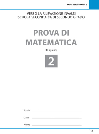 PROVA DI MATEMATICA 2




    VERSO LA RILEVAZIONE INVALSI
SCUOLA SECONDARIA DI SECONDO GRADO



     PROVA DI
    MATEMATICA
                                                                 30 quesiti




                                                                          2


   Scuola   ................................................................................................................................................................................................



   Classe   ................................................................................................................................................................................................



   Alunno   ................................................................................................................................................................................................



                                                                                                                                                                                                               17
 