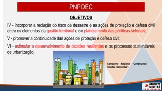 OBJETIVOS
IV - incorporar a redução do risco de desastre e as ações de proteção e defesa civil
entre os elementos da gestão territorial e do planejamento das políticas setoriais;
V - promover a continuidade das ações de proteção e defesa civil;
VI - estimular o desenvolvimento de cidades resilientes e os processos sustentáveis
de urbanização;
PNPDEC
Campanha Nacional “Construindo
cidades resilientes”.
 