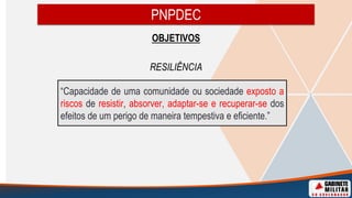 OBJETIVOS
RESILIÊNCIA
PNPDEC
“Capacidade de uma comunidade ou sociedade exposto a
riscos de resistir, absorver, adaptar-se e recuperar-se dos
efeitos de um perigo de maneira tempestiva e eficiente.”
 