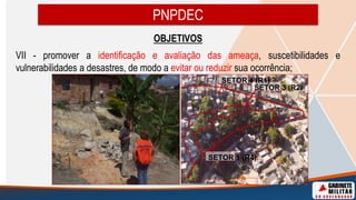 OBJETIVOS
VII - promover a identificação e avaliação das ameaça, suscetibilidades e
vulnerabilidades a desastres, de modo a evitar ou reduzir sua ocorrência;
PNPDEC
SETOR 1 (R4)
SETOR 3 (R2)
SETOR 4 (R1)
 