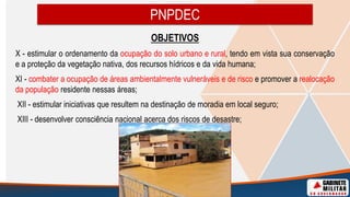 OBJETIVOS
X - estimular o ordenamento da ocupação do solo urbano e rural, tendo em vista sua conservação
e a proteção da vegetação nativa, dos recursos hídricos e da vida humana;
XI - combater a ocupação de áreas ambientalmente vulneráveis e de risco e promover a realocação
da população residente nessas áreas;
XII - estimular iniciativas que resultem na destinação de moradia em local seguro;
XIII - desenvolver consciência nacional acerca dos riscos de desastre;
PNPDEC
 