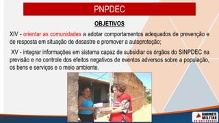 OBJETIVOS
XIV - orientar as comunidades a adotar comportamentos adequados de prevenção e
de resposta em situação de desastre e promover a autoproteção;
XV - integrar informações em sistema capaz de subsidiar os órgãos do SINPDEC na
previsão e no controle dos efeitos negativos de eventos adversos sobre a população,
os bens e serviços e o meio ambiente.
PNPDEC
 