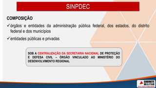 SINPDEC
COMPOSIÇÃO
órgãos e entidades da administração pública federal, dos estados, do distrito
federal e dos municípios
entidades públicas e privadas
SOB A CENTRALIZAÇÃO DA SECRETARIA NACIONAL DE PROTEÇÃO
E DEFESA CIVIL – ÓRGÃO VINCULADO AO MINISTÉRIO DO
DESENVOLVIMENTO REGIONAL
 