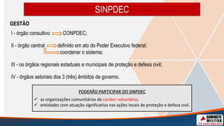 GESTÃO
I - órgão consultivo CONPDEC;
II - órgão central definido em ato do Poder Executivo federal;
coordenar o sistema;
III - os órgãos regionais estaduais e municipais de proteção e defesa civil;
IV - órgãos setoriais dos 3 (três) âmbitos de governo.
SINPDEC
PODERÃO PARTICIPAR DO SINPDEC
 as organizações comunitárias de caráter voluntário;
 entidades com atuação significativa nas ações locais de proteção e defesa civil.
 