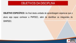 OBJETIVOS DA DISCIPLINA
OBJETIVO ESPECÍFICO: Ao final desta unidade de aprendizagem espera-se que o
aluno seja capaz conhecer a PNPDEC, além de identificar os integrantes do
SINPDEC.
 