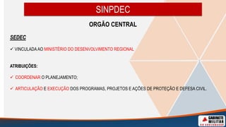 ORGÃO CENTRAL
SEDEC
 VINCULADAAO MINISTÉRIO DO DESENVOLVIMENTO REGIONAL
ATRIBUIÇÕES:
 COORDENAR O PLANEJAMENTO;
 ARTICULAÇÃO E EXECUÇÃO DOS PROGRAMAS, PROJETOS E AÇÕES DE PROTEÇÃO E DEFESA CIVIL.
SINPDEC
 