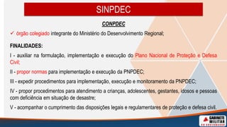 CONPDEC
 órgão colegiado integrante do Ministério do Desenvolvimento Regional;
FINALIDADES:
I - auxiliar na formulação, implementação e execução do Plano Nacional de Proteção e Defesa
Civil;
II - propor normas para implementação e execução da PNPDEC;
III - expedir procedimentos para implementação, execução e monitoramento da PNPDEC;
IV - propor procedimentos para atendimento a crianças, adolescentes, gestantes, idosos e pessoas
com deficiência em situação de desastre;
V - acompanhar o cumprimento das disposições legais e regulamentares de proteção e defesa civil.
SINPDEC
 
