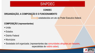 CONDEC
ORGANIZAÇÃO, A COMPOSIÇÃO E O FUNCIONAMENTO
estabelecidos em ato do Poder Executivo federal.
COMPOSIÇÃO (representantes)
 União
 Estados
 Distrito Federal
 Municípios
 Sociedade civil organizada; (representantes das comunidades atingidas por desastre,
especialistas de notório saber).
SINPDEC
 