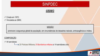 CEDEC
 Criada em 1972;
 Vinculada ao GMG;
COMPOSIÇÃO
 44 servidores
20 Policiais Militares,10 Bombeiros militares e 14 servidores civis
SINPDEC
MISSÃO
promover a segurança global da população, em circunstâncias de desastres naturais, antropogênicos e mistos.
 