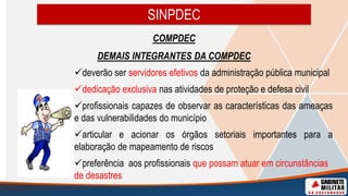 SINPDEC
COMPDEC
DEMAIS INTEGRANTES DA COMPDEC
deverão ser servidores efetivos da administração pública municipal
dedicação exclusiva nas atividades de proteção e defesa civil
profissionais capazes de observar as características das ameaças
e das vulnerabilidades do município
articular e acionar os órgãos setoriais importantes para a
elaboração de mapeamento de riscos
preferência aos profissionais que possam atuar em circunstâncias
de desastres
 