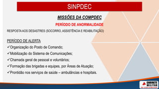 SINPDEC
MISSÕES DA COMPDEC
PERÍODO DE ANORMALIDADE
RESPOSTAAOS DESASTRES (SOCORRO, ASSISTÊNCIA E REABILITAÇÃO)
PERÍODO DE ALERTA
Organização do Posto de Comando;
Mobilização do Sistema de Comunicações;
Chamada geral de pessoal e voluntários;
Formação das brigadas e equipes, por Áreas de Atuação;
Prontidão nos serviços de saúde – ambulâncias e hospitais.
 