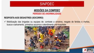SINPDEC
MISSÕES DA COMPDEC
PERÍODO DE ANORMALIDADE
RESPOSTA AOS DESASTRES (SOCORRO)
 Mobilização das brigadas ou equipes de: combate a sinistros, resgate de feridos e mortos,
busca e salvamento, primeiros socorros e atendimento pré-hospitalar.
 