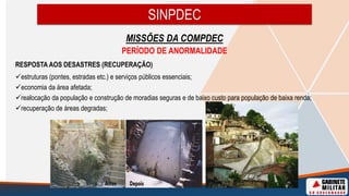 SINPDEC
MISSÕES DA COMPDEC
PERÍODO DE ANORMALIDADE
RESPOSTA AOS DESASTRES (RECUPERAÇÃO)
estruturas (pontes, estradas etc.) e serviços públicos essenciais;
economia da área afetada;
realocação da população e construção de moradias seguras e de baixo custo para população de baixa renda;
recuperação de áreas degradas;
 