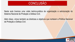 CONCLUSÃO
Nesta aula tivemos uma visão teórico-prática da organização e estruturação do
Sistema Nacional de Proteção e Defesa Civil.
Além disso, vimos também as diretrizes e objetivos que norteiam a Política Nacional
de Proteção e Defesa Civil.
 