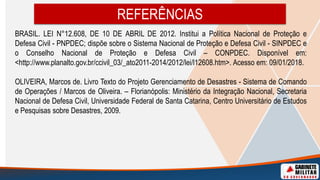 BRASIL. LEI N°12.608, DE 10 DE ABRIL DE 2012. Institui a Política Nacional de Proteção e
Defesa Civil - PNPDEC; dispõe sobre o Sistema Nacional de Proteção e Defesa Civil - SINPDEC e
o Conselho Nacional de Proteção e Defesa Civil – CONPDEC. Disponível em:
<http://www.planalto.gov.br/ccivil_03/_ato2011-2014/2012/lei/l12608.htm>. Acesso em: 09/01/2018.
OLIVEIRA, Marcos de. Livro Texto do Projeto Gerenciamento de Desastres - Sistema de Comando
de Operações / Marcos de Oliveira. – Florianópolis: Ministério da Integração Nacional, Secretaria
Nacional de Defesa Civil, Universidade Federal de Santa Catarina, Centro Universitário de Estudos
e Pesquisas sobre Desastres, 2009.
REFERÊNCIAS
 