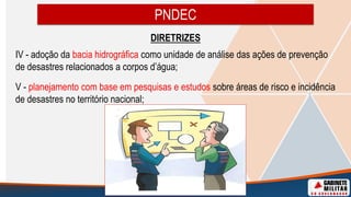 DIRETRIZES
IV - adoção da bacia hidrográfica como unidade de análise das ações de prevenção
de desastres relacionados a corpos d’água;
V - planejamento com base em pesquisas e estudos sobre áreas de risco e incidência
de desastres no território nacional;
PNDEC
 