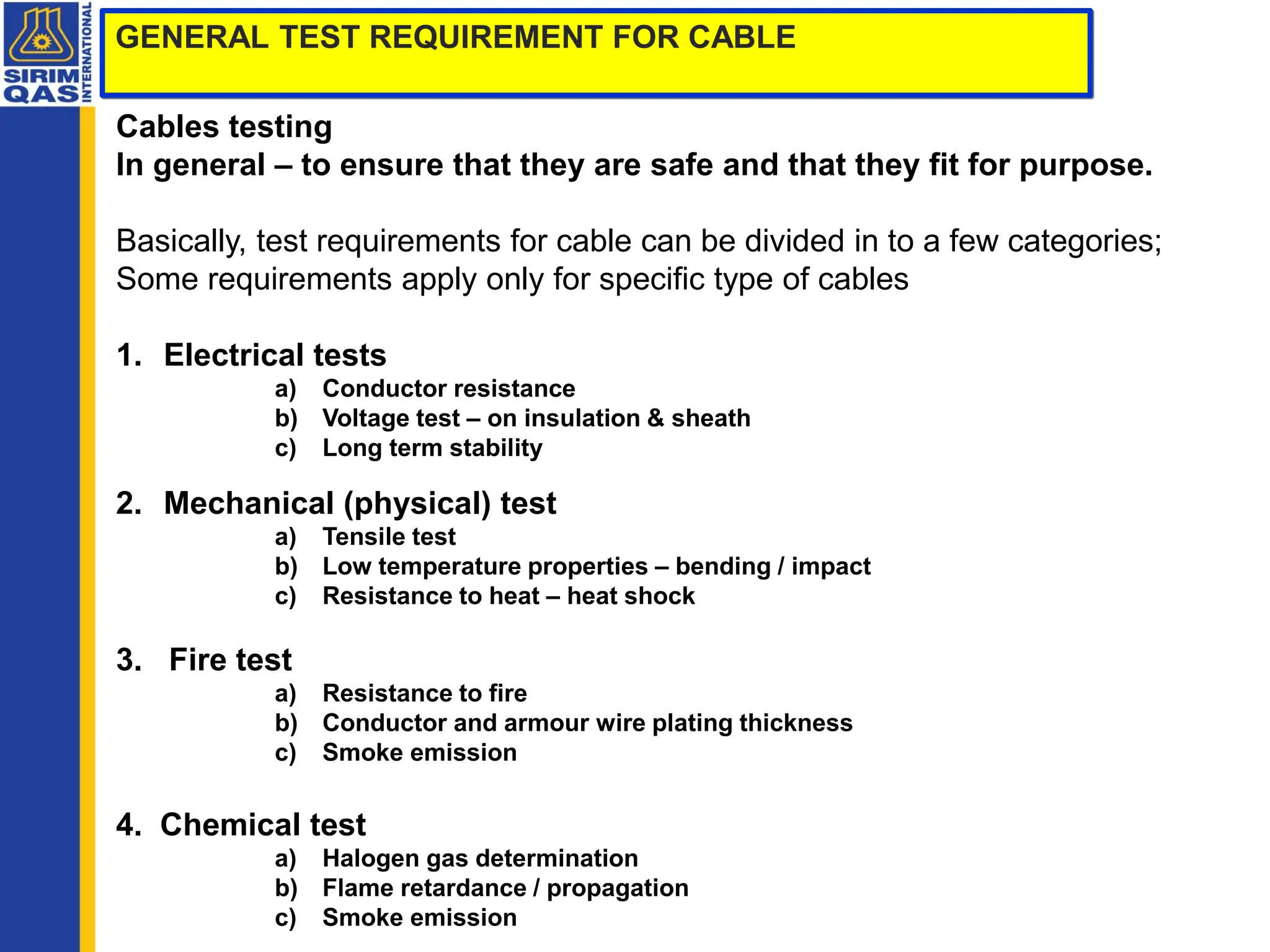 GENERAL TEST REQUIREMENT FOR CABLE
Cables testing
In general – to ensure that they are safe and that they fit for purpose.
Basically, test requirements for cable can be divided in to a few categories;
Some requirements apply only for specific type of cables
1. Electrical tests
a) Conductor resistance
b) Voltage test – on insulation & sheath
c) Long term stability
2. Mechanical (physical) test
a) Tensile test
b) Low temperature properties – bending / impact
c) Resistance to heat – heat shock
3. Fire test
a) Resistance to fire
b) Conductor and armour wire plating thickness
c) Smoke emission
4. Chemical test
a) Halogen gas determination
b) Flame retardance / propagation
c) Smoke emission
 