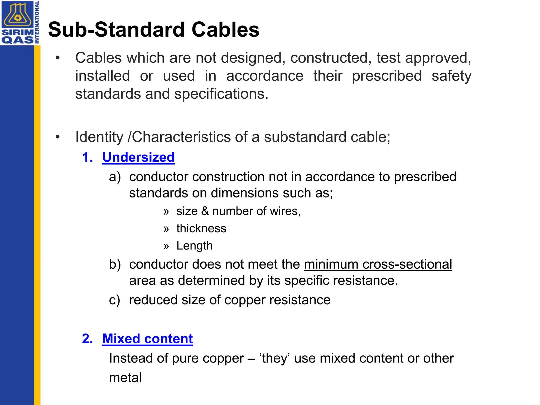 Sub-Standard Cables
• Cables which are not designed, constructed, test approved,
installed or used in accordance their prescribed safety
standards and specifications.
• Identity /Characteristics of a substandard cable;
1. Undersized
a) conductor construction not in accordance to prescribed
standards on dimensions such as;
» size & number of wires,
» thickness
» Length
b) conductor does not meet the minimum cross-sectional
area as determined by its specific resistance.
c) reduced size of copper resistance
2. Mixed content
Instead of pure copper – ‘they’ use mixed content or other
metal
 