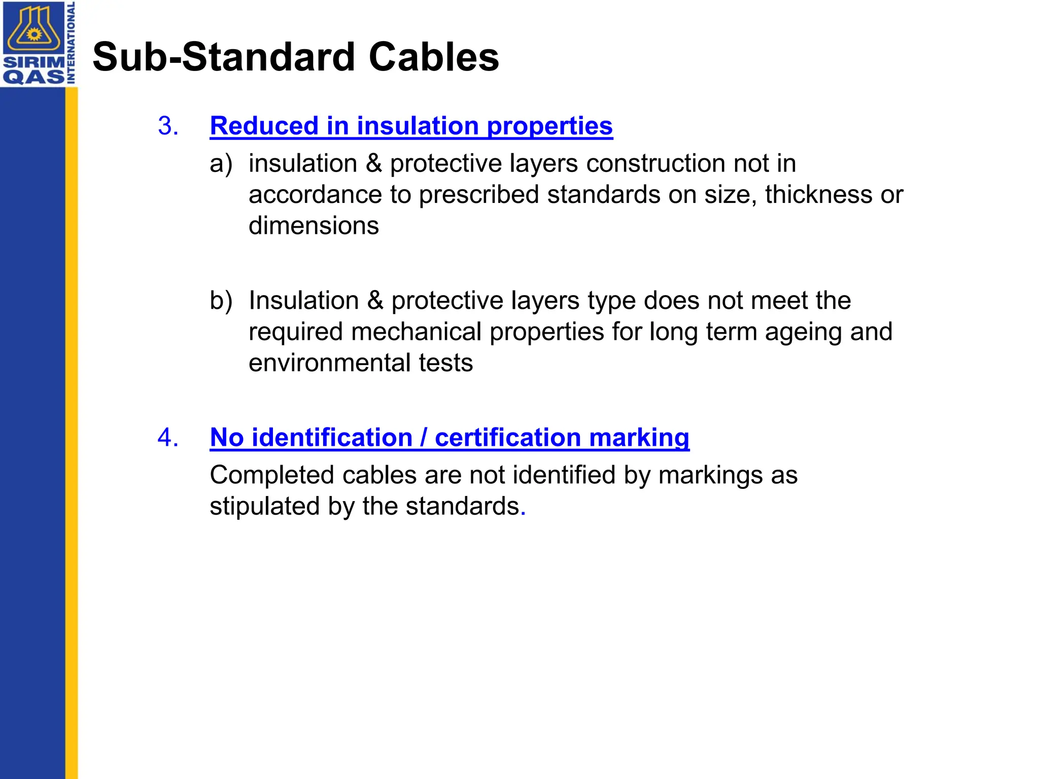 Sub-Standard Cables
3. Reduced in insulation properties
a) insulation & protective layers construction not in
accordance to prescribed standards on size, thickness or
dimensions
b) Insulation & protective layers type does not meet the
required mechanical properties for long term ageing and
environmental tests
4. No identification / certification marking
Completed cables are not identified by markings as
stipulated by the standards.
 