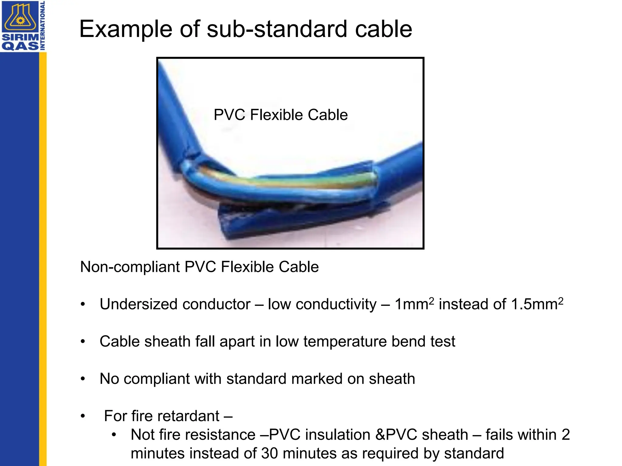 Non-compliant PVC Flexible Cable
• Undersized conductor – low conductivity – 1mm2 instead of 1.5mm2
• Cable sheath fall apart in low temperature bend test
• No compliant with standard marked on sheath
• For fire retardant –
• Not fire resistance –PVC insulation &PVC sheath – fails within 2
minutes instead of 30 minutes as required by standard
PVC Flexible Cable
Example of sub-standard cable
 