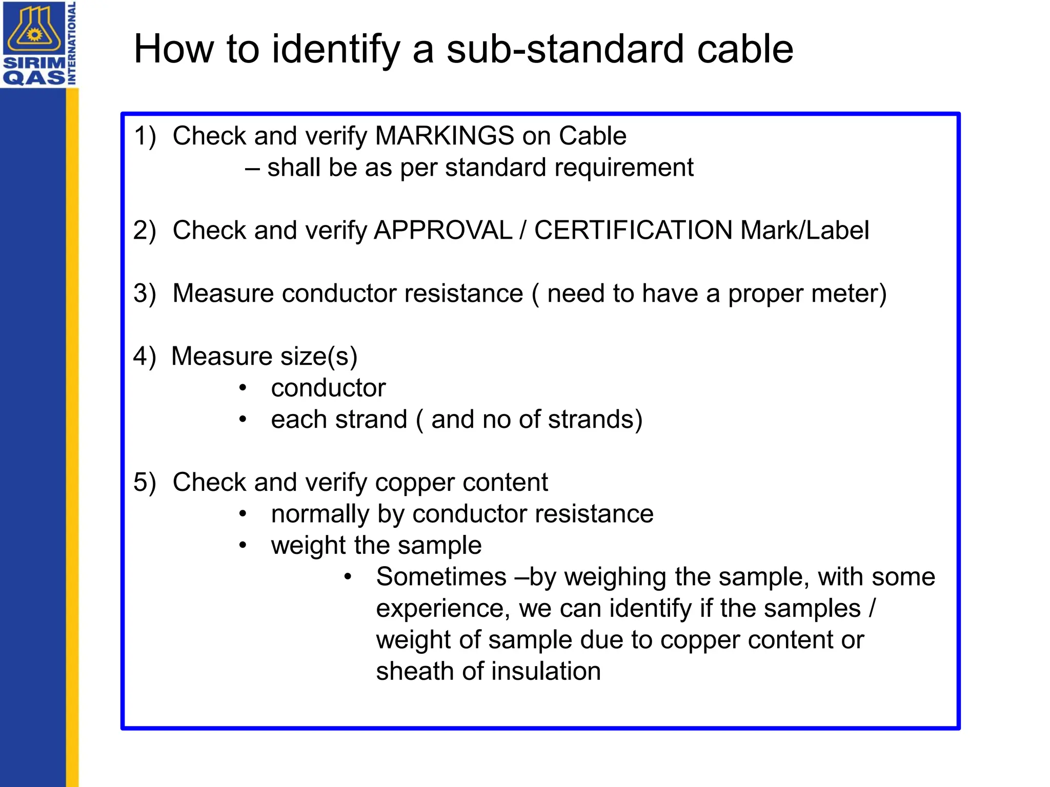 How to identify a sub-standard cable
1) Check and verify MARKINGS on Cable
– shall be as per standard requirement
2) Check and verify APPROVAL / CERTIFICATION Mark/Label
3) Measure conductor resistance ( need to have a proper meter)
4) Measure size(s)
• conductor
• each strand ( and no of strands)
5) Check and verify copper content
• normally by conductor resistance
• weight the sample
• Sometimes –by weighing the sample, with some
experience, we can identify if the samples /
weight of sample due to copper content or
sheath of insulation
 
