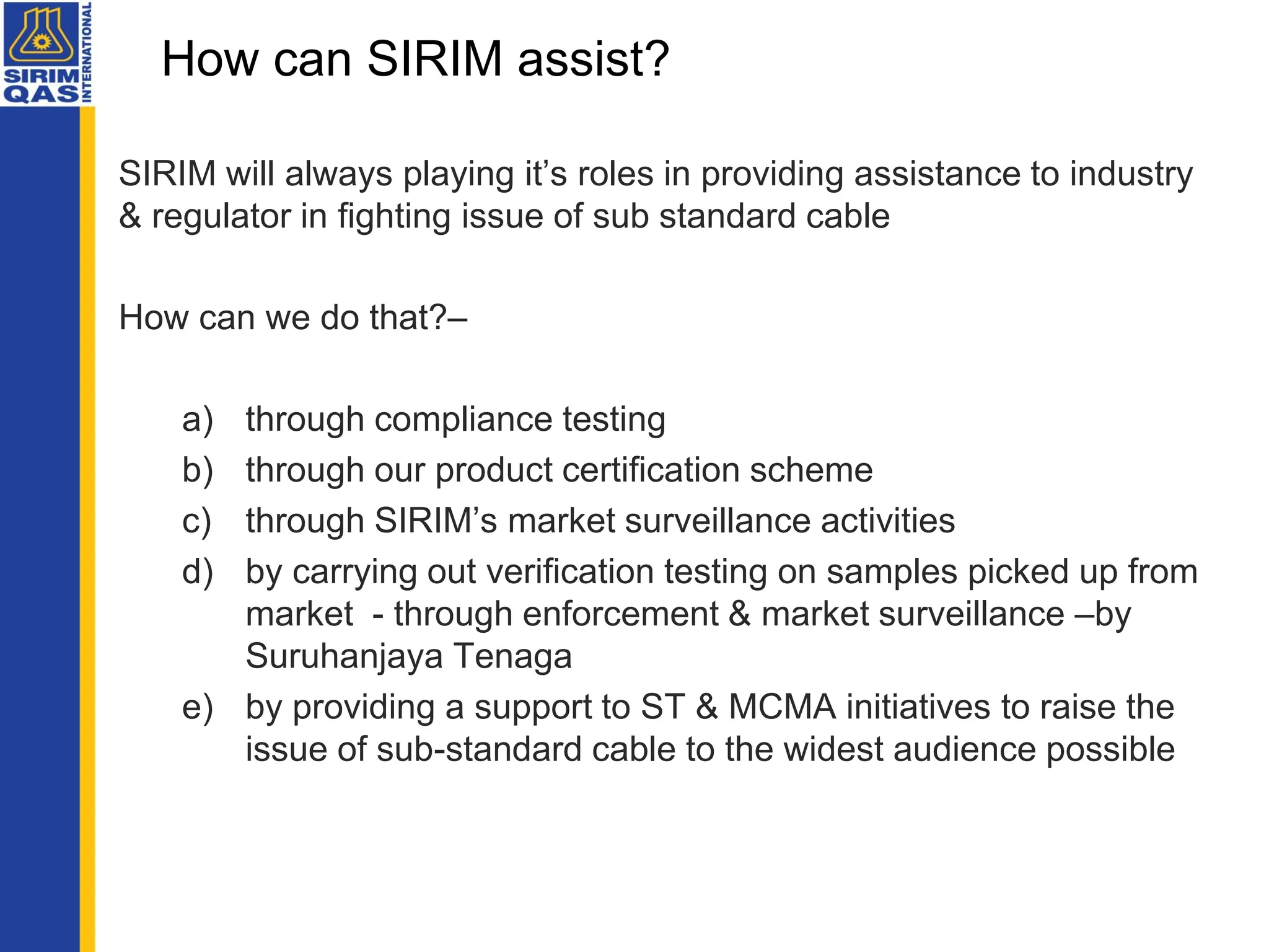 SIRIM will always playing it’s roles in providing assistance to industry
& regulator in fighting issue of sub standard cable
How can we do that?–
a) through compliance testing
b) through our product certification scheme
c) through SIRIM’s market surveillance activities
d) by carrying out verification testing on samples picked up from
market - through enforcement & market surveillance –by
Suruhanjaya Tenaga
e) by providing a support to ST & MCMA initiatives to raise the
issue of sub-standard cable to the widest audience possible
How can SIRIM assist?
 