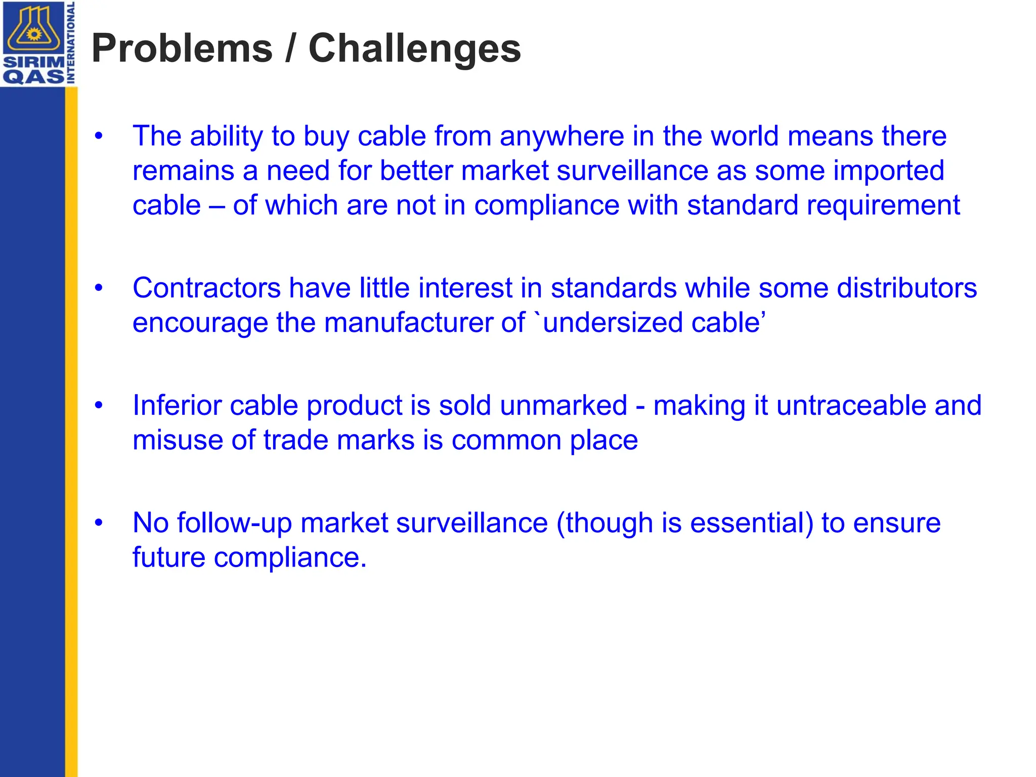 Problems / Challenges
• The ability to buy cable from anywhere in the world means there
remains a need for better market surveillance as some imported
cable – of which are not in compliance with standard requirement
• Contractors have little interest in standards while some distributors
encourage the manufacturer of `undersized cable’
• Inferior cable product is sold unmarked - making it untraceable and
misuse of trade marks is common place
• No follow-up market surveillance (though is essential) to ensure
future compliance.
 