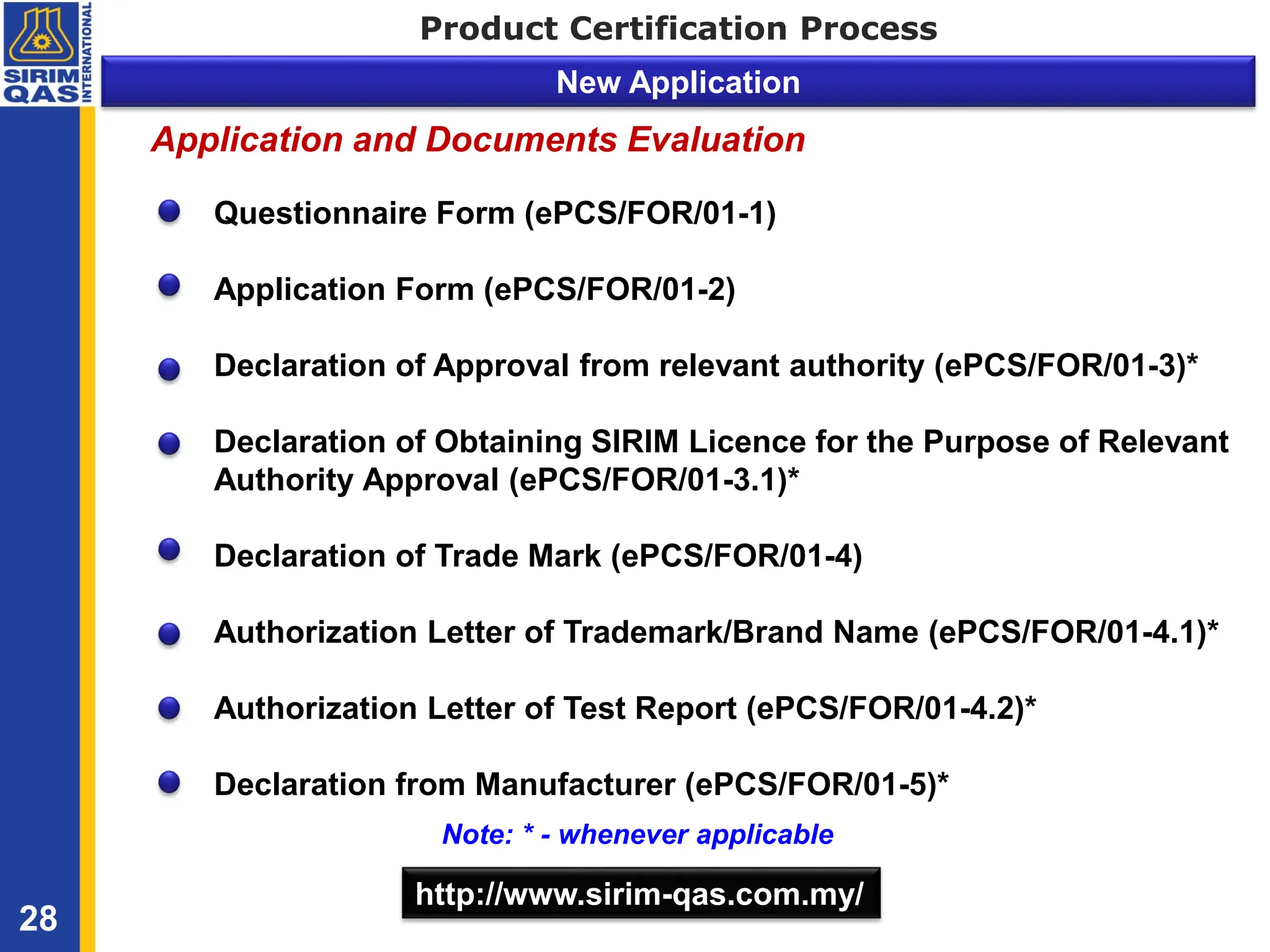 Product Certification Process
New Application
Questionnaire Form (ePCS/FOR/01-1)
Application Form (ePCS/FOR/01-2)
Declaration of Approval from relevant authority (ePCS/FOR/01-3)*
Declaration of Obtaining SIRIM Licence for the Purpose of Relevant
Authority Approval (ePCS/FOR/01-3.1)*
Declaration of Trade Mark (ePCS/FOR/01-4)
Authorization Letter of Trademark/Brand Name (ePCS/FOR/01-4.1)*
Authorization Letter of Test Report (ePCS/FOR/01-4.2)*
Declaration from Manufacturer (ePCS/FOR/01-5)*
http://www.sirim-qas.com.my/
28
Note: * - whenever applicable
Application and Documents Evaluation
 